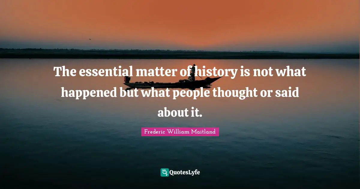 The essential matter of history is not what happened but what people thought or said about it.