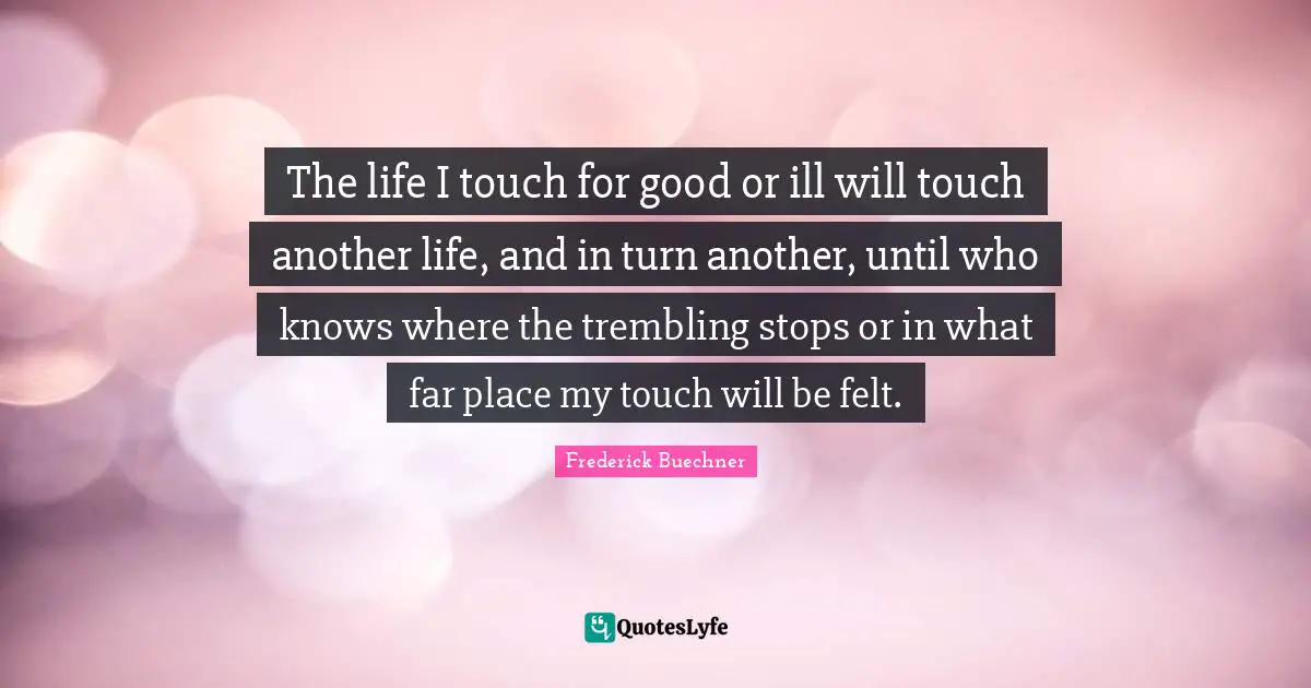 Frederick Buechner Quotes: The life I touch for good or ill will touch another life, and in turn another, until who knows where the trembling stops or in what far place my touch will be felt.