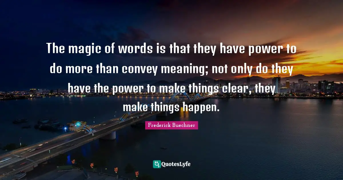 The magic of words is that they have power to do more than convey meaning; not only do they have the power to make things clear, they make things happen.