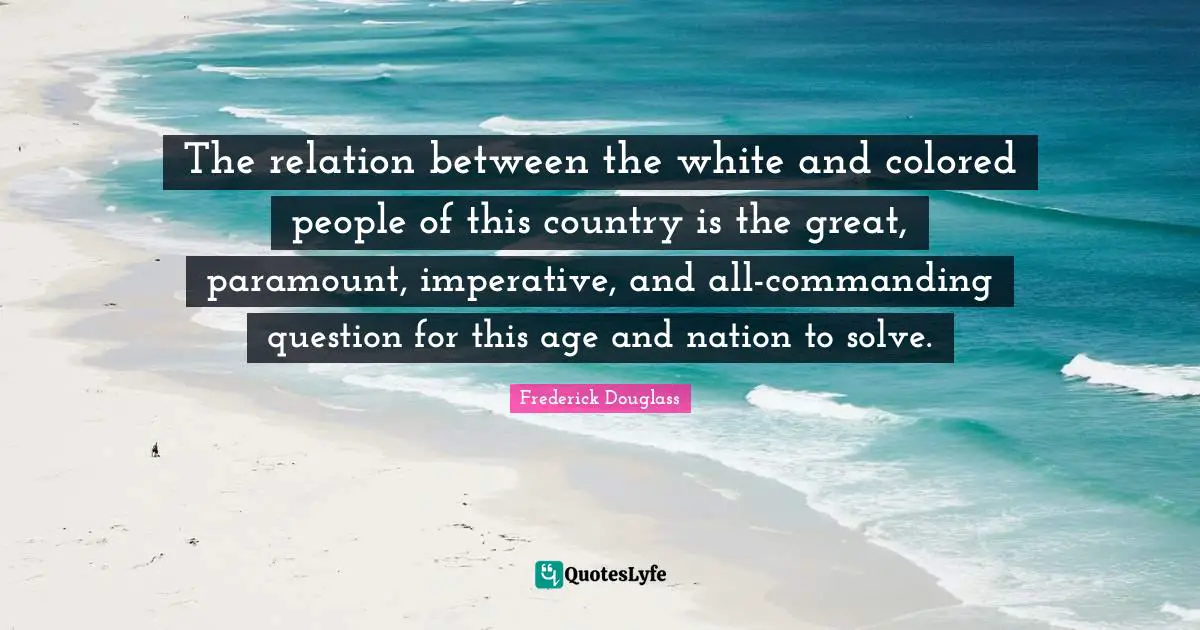 The relation between the white and colored people of this country is the great, paramount, imperative, and all-commanding question for this age and nation to solve.