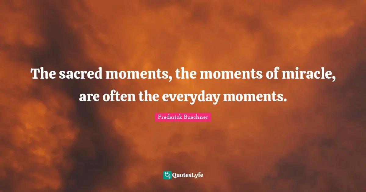The sacred moments, the moments of miracle, are often the everyday moments.