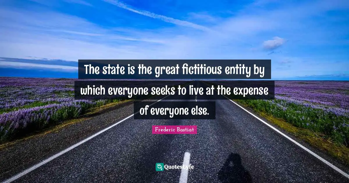 Political Quotes: "The state is the great fictitious entity by which everyone seeks to live at the expense of everyone else."