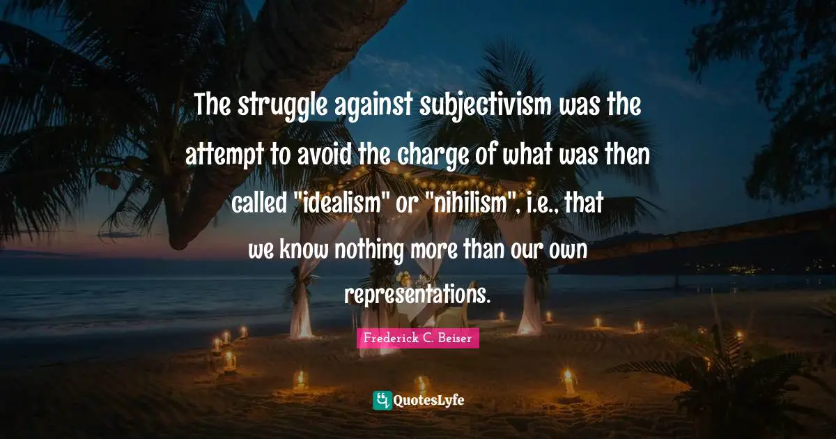 The struggle against subjectivism was the attempt to avoid the charge of what was then called "idealism" or "nihilism", i.e., that we know nothing more than our own representations.