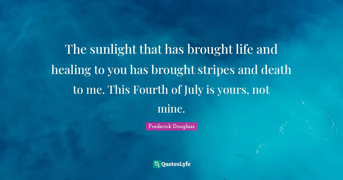 The sunlight that has brought life and healing to you has brought stripes and death to me. This Fourth of July is yours, not mine.