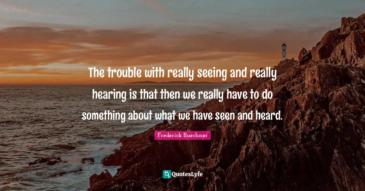The trouble with really seeing and really hearing is that then we really have to do something about what we have seen and heard.