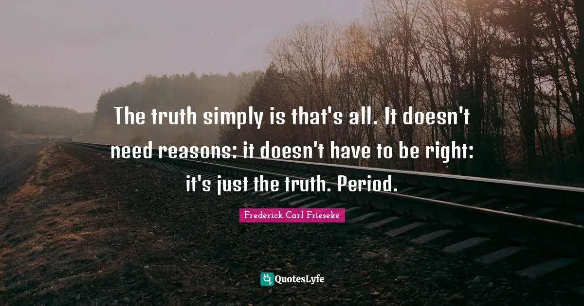 The truth simply is that's all. It doesn't need reasons: it doesn't have to be right: it's just the truth. Period.