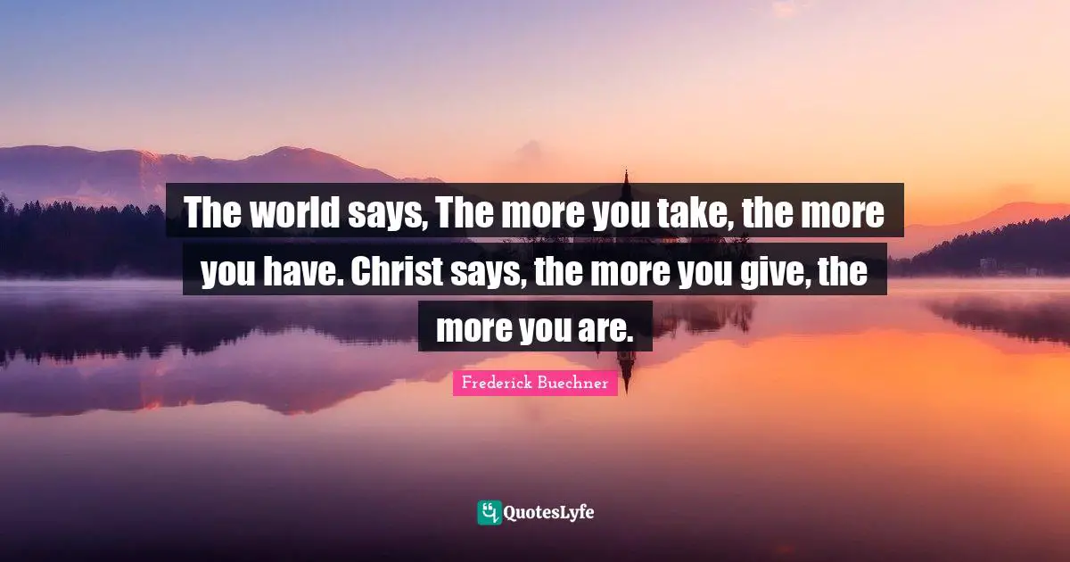 The world says, The more you take, the more you have. Christ says, the more you give, the more you are.