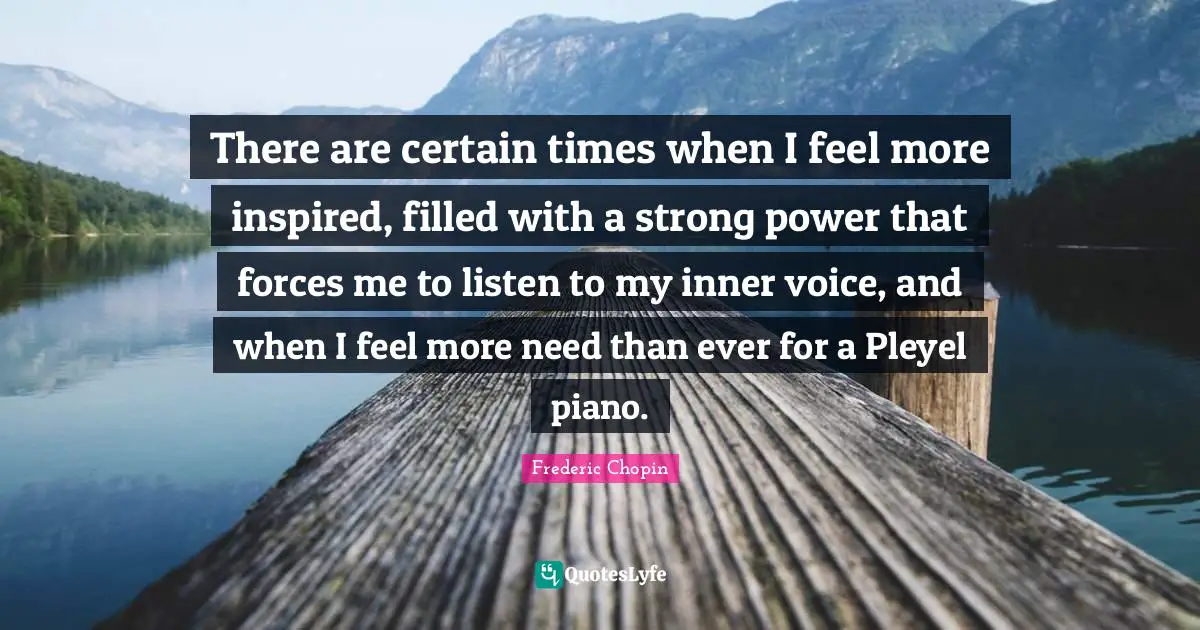 Frederic Chopin Quotes: "There are certain times when I feel more inspired, filled with a strong power that forces me to listen to my inner voice, and when I feel more need than ever for a Pleyel piano."