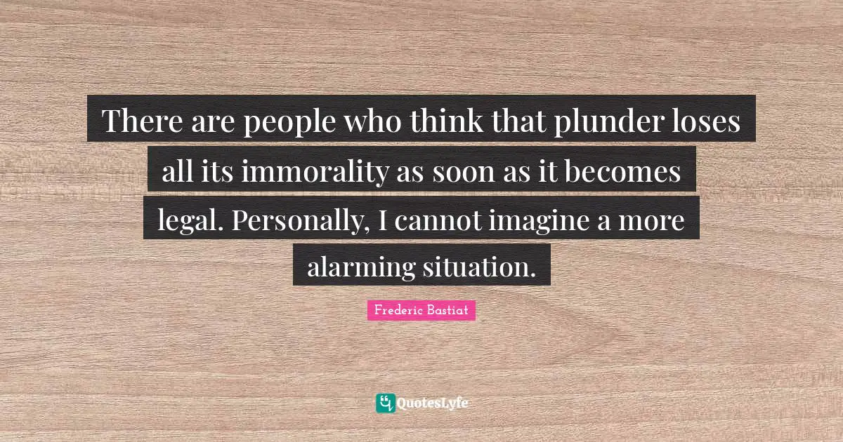 Plunder Quotes: "There are people who think that plunder loses all its immorality as soon as it becomes legal. Personally, I cannot imagine a more alarming situation."