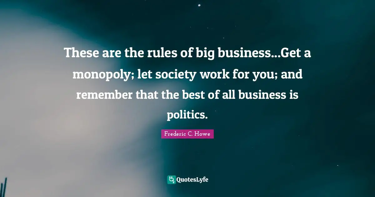 These are the rules of big business...Get a monopoly; let society work for you; and remember that the best of all business is politics.