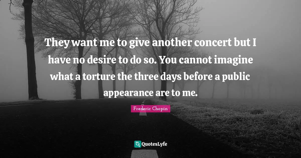 Frederic Chopin Quotes: "They want me to give another concert but I have no desire to do so. You cannot imagine what a torture the three days before a public appearance are to me."