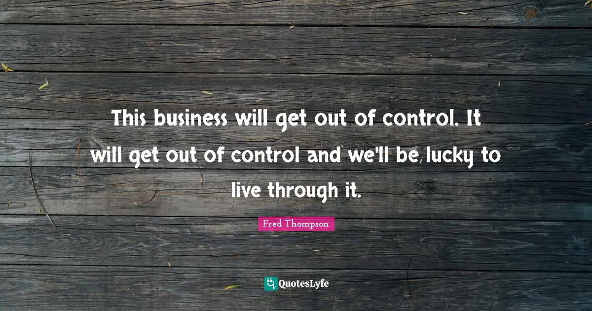 This business will get out of control. It will get out of control and we'll be lucky to live through it.