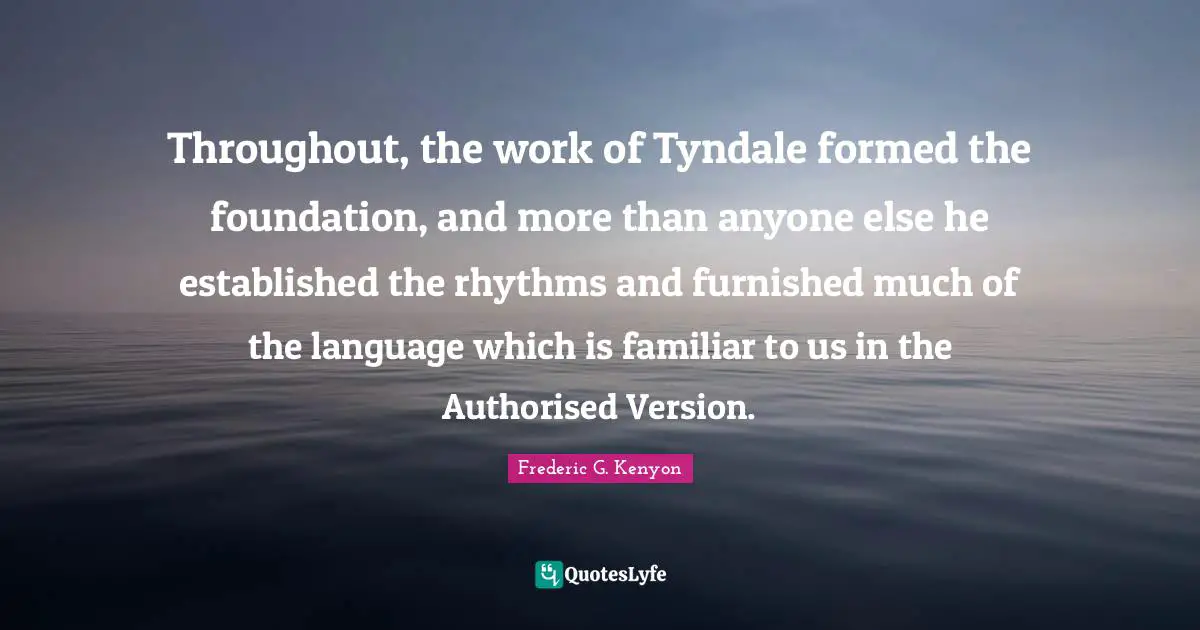 Throughout, the work of Tyndale formed the foundation, and more than anyone else he established the rhythms and furnished much of the language which is familiar to us in the Authorised Version.