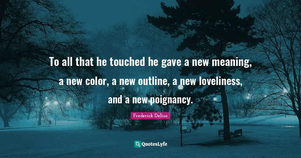 To all that he touched he gave a new meaning, a new color, a new outline, a new loveliness, and a new poignancy.