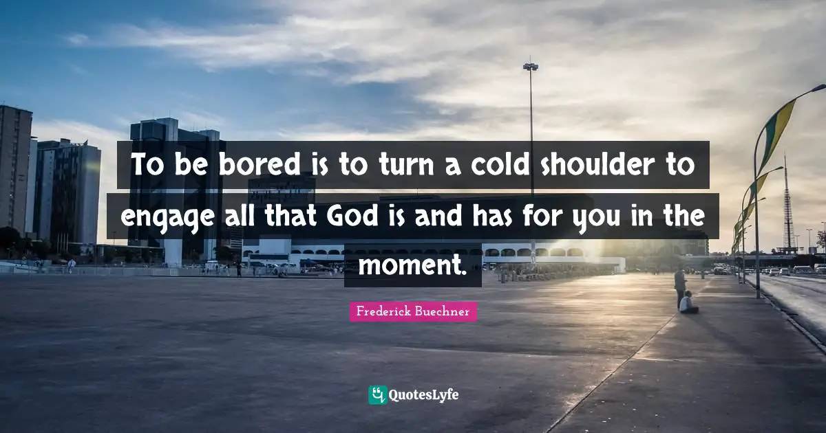 To be bored is to turn a cold shoulder to engage all that God is and has for you in the moment.