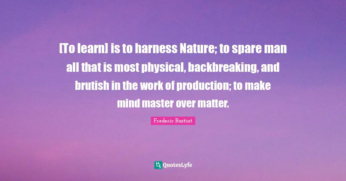 [To learn] is to harness Nature; to spare man all that is most physical, backbreaking, and brutish in the work of production; to make mind master over matter.