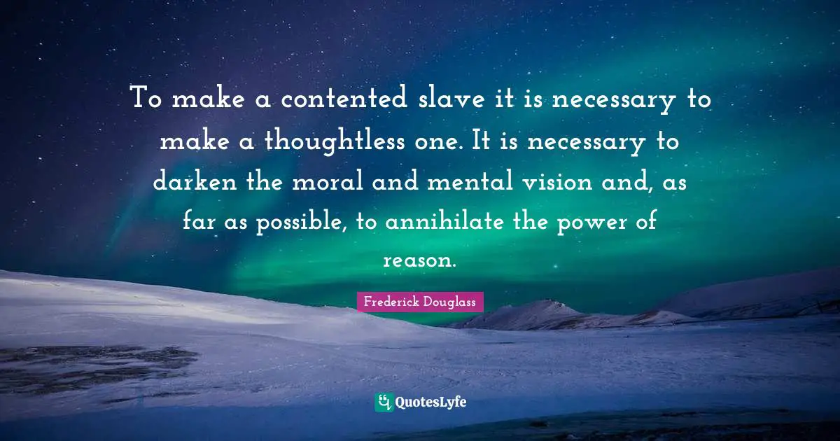 To make a contented slave it is necessary to make a thoughtless one. It is necessary to darken the moral and mental vision and, as far as possible, to annihilate the power of reason.
