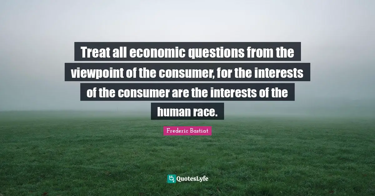 Treat all economic questions from the viewpoint of the consumer, for the interests of the consumer are the interests of the human race.