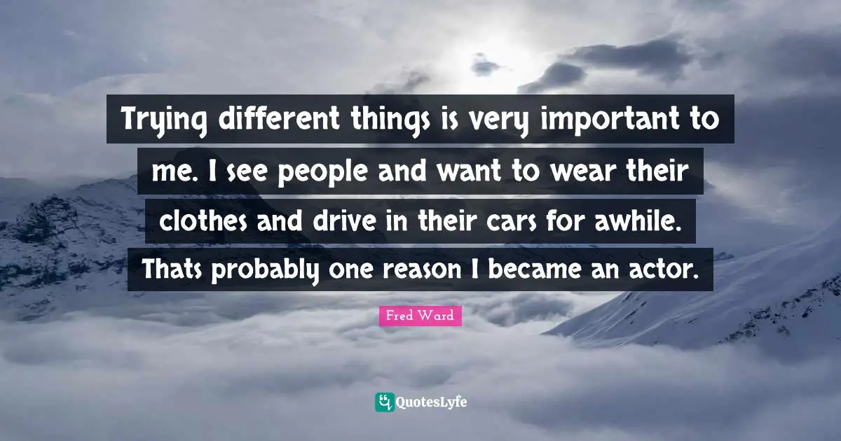 Trying different things is very important to me. I see people and want to wear their clothes and drive in their cars for awhile. Thats probably one reason I became an actor.