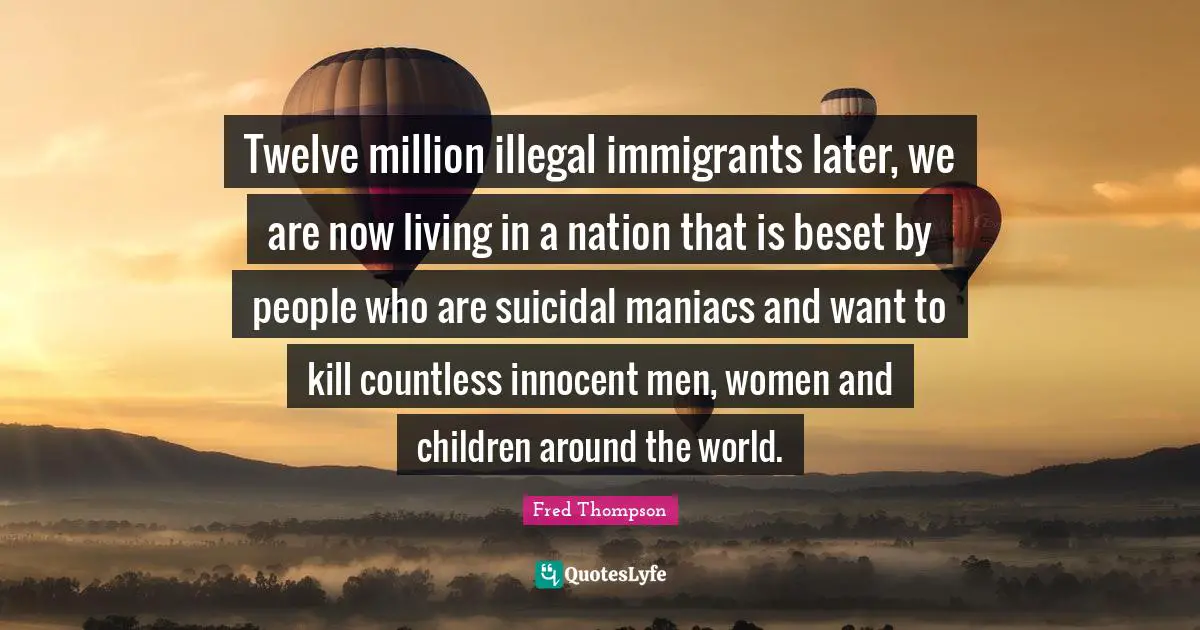 Twelve million illegal immigrants later, we are now living in a nation that is beset by people who are suicidal maniacs and want to kill countless innocent men, women and children around the world.