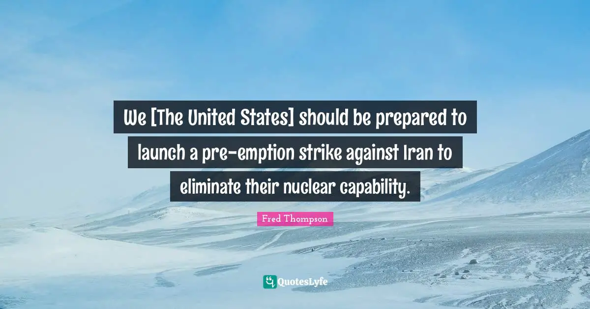 We [The United States] should be prepared to launch a pre-emption strike against Iran to eliminate their nuclear capability.
