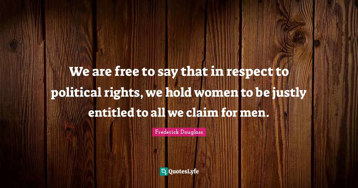 We are free to say that in respect to political rights, we hold women to be justly entitled to all we claim for men.