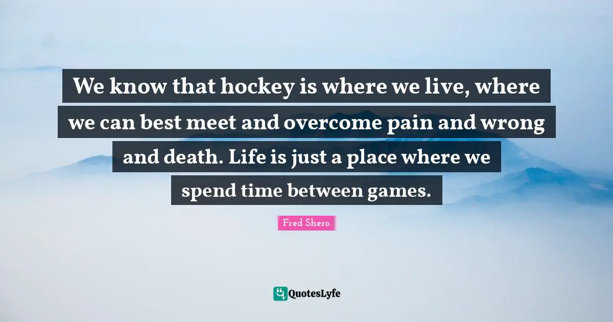 Hockey Quotes: "We know that hockey is where we live, where we can best meet and overcome pain and wrong and death. Life is just a place where we spend time between games."