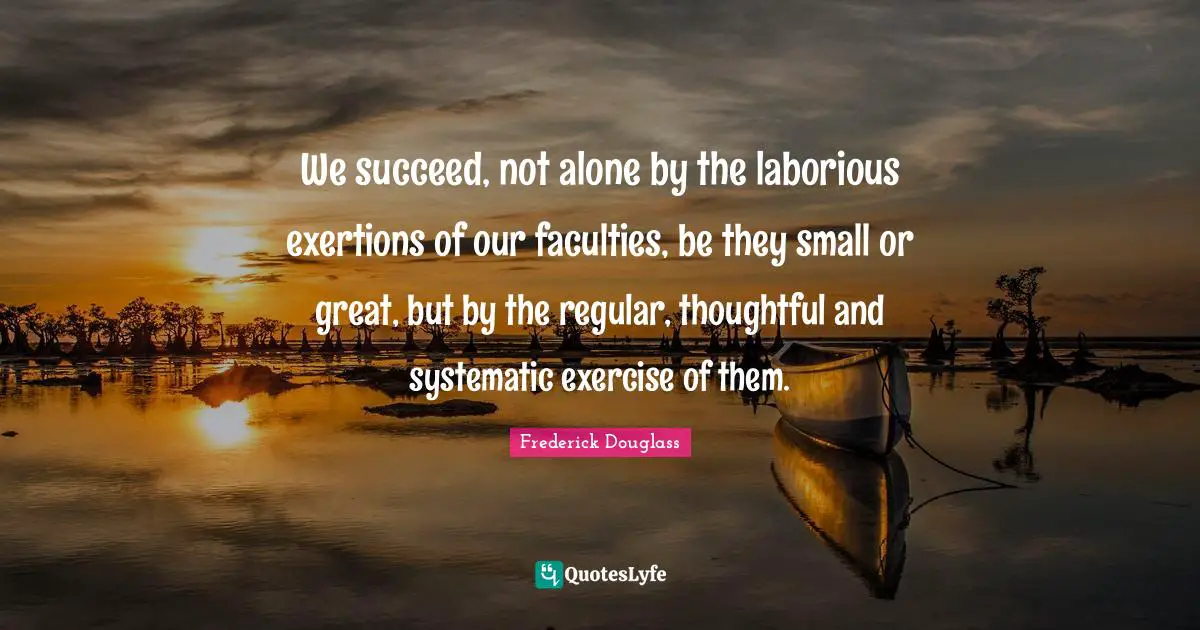 We succeed, not alone by the laborious exertions of our faculties, be they small or great, but by the regular, thoughtful and systematic exercise of them.