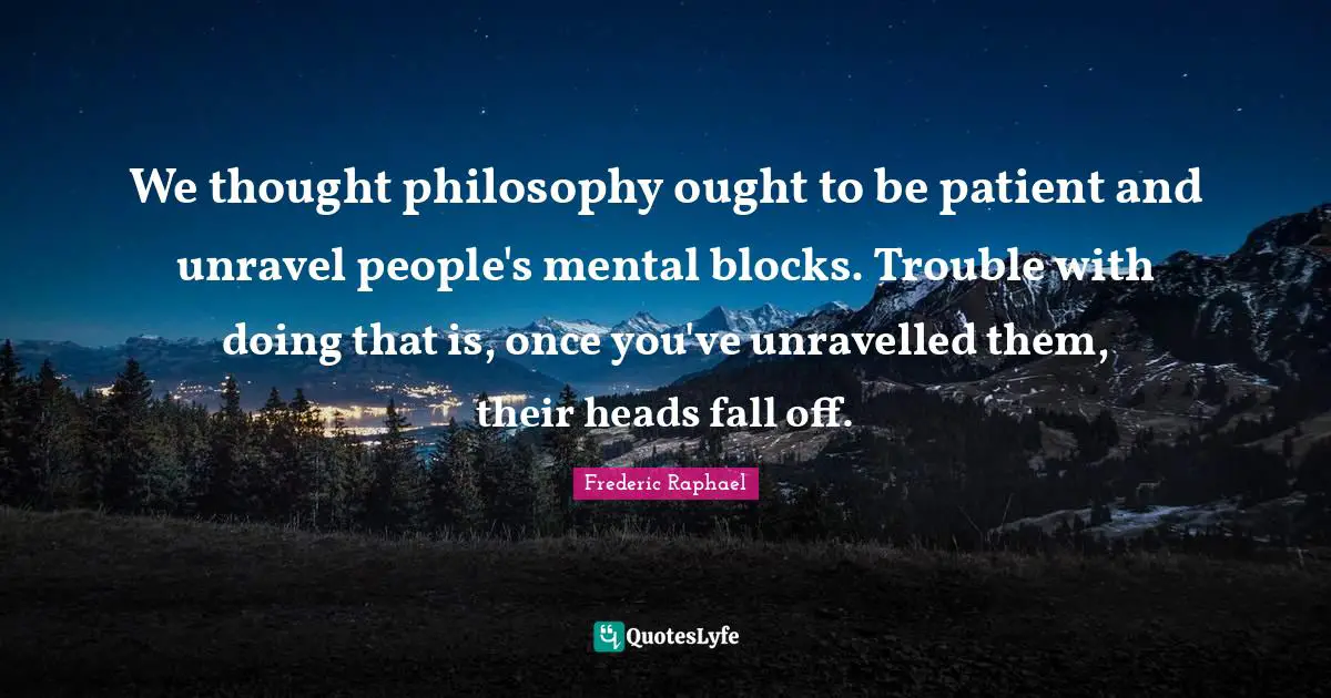 We thought philosophy ought to be patient and unravel people's mental blocks. Trouble with doing that is, once you've unravelled them, their heads fall off.