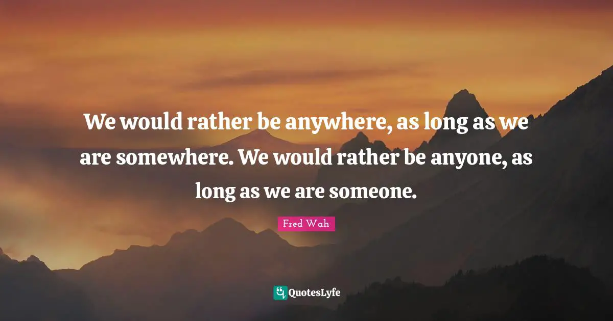 We would rather be anywhere, as long as we are somewhere. We would rather be anyone, as long as we are someone.