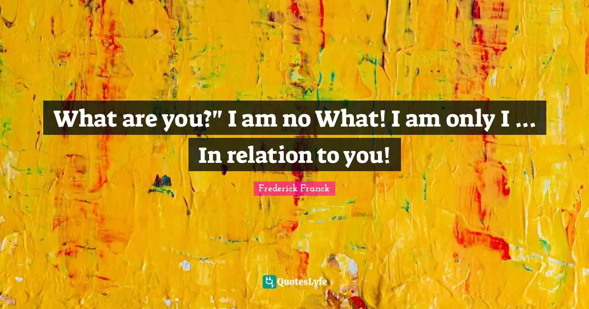 What are you?" I am no What! I am only I ... In relation to you!