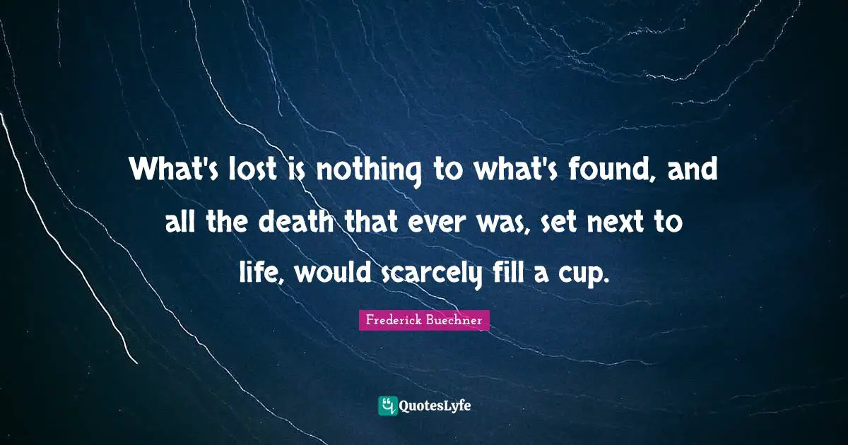 What's lost is nothing to what's found, and all the death that ever was, set next to life, would scarcely fill a cup.