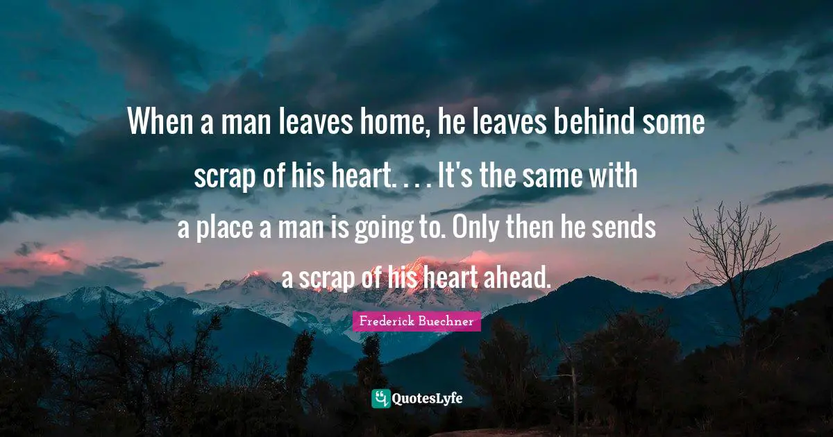 When a man leaves home, he leaves behind some scrap of his heart. . . . It's the same with a place a man is going to. Only then he sends a scrap of his heart ahead.