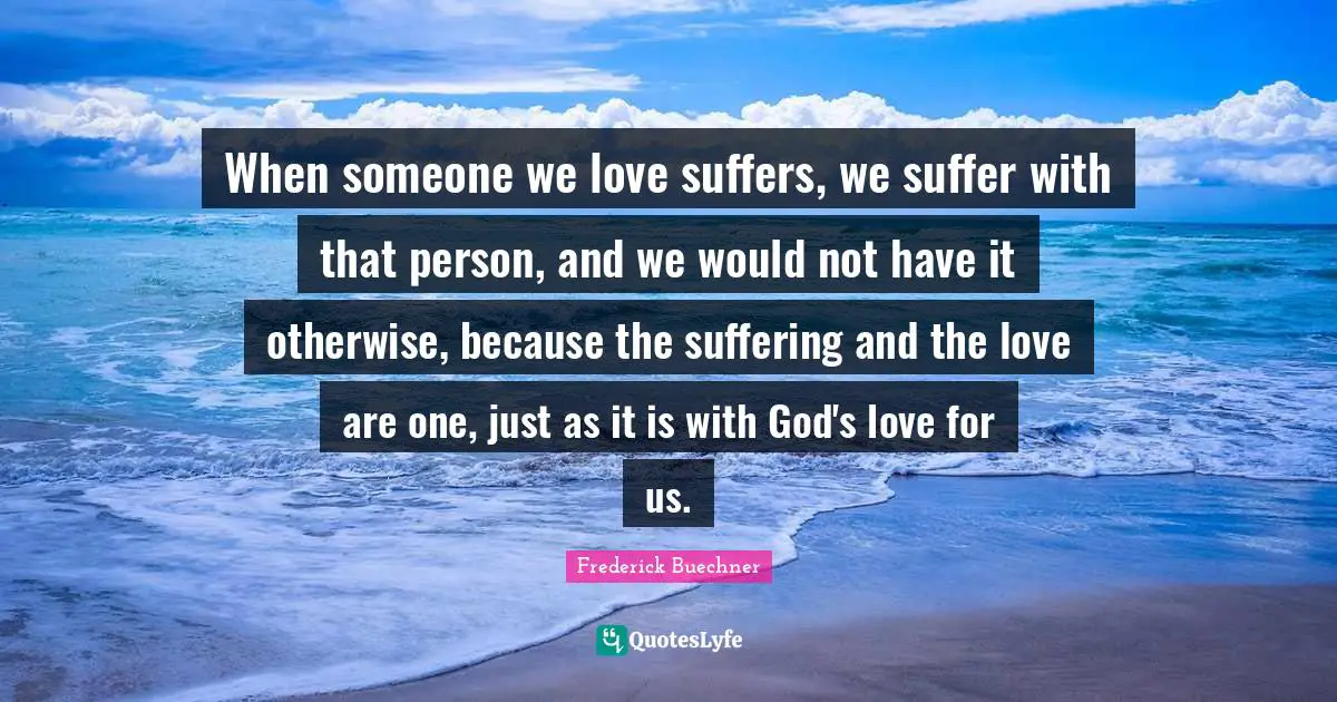 When someone we love suffers, we suffer with that person, and we would not have it otherwise, because the suffering and the love are one, just as it is with God's love for us.