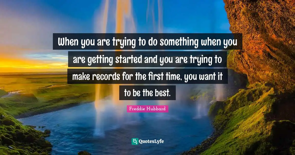 When you are trying to do something when you are getting started and you are trying to make records for the first time, you want it to be the best.