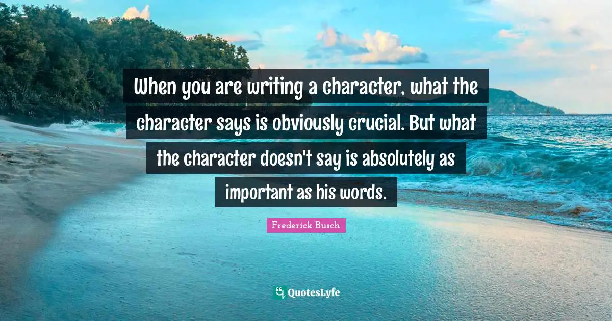 When you are writing a character, what the character says is obviously crucial. But what the character doesn't say is absolutely as important as his words.