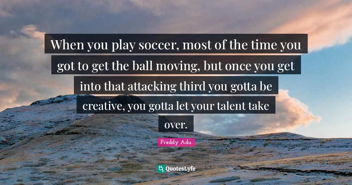 When you play soccer, most of the time you got to get the ball moving, but once you get into that attacking third you gotta be creative, you gotta let your talent take over.