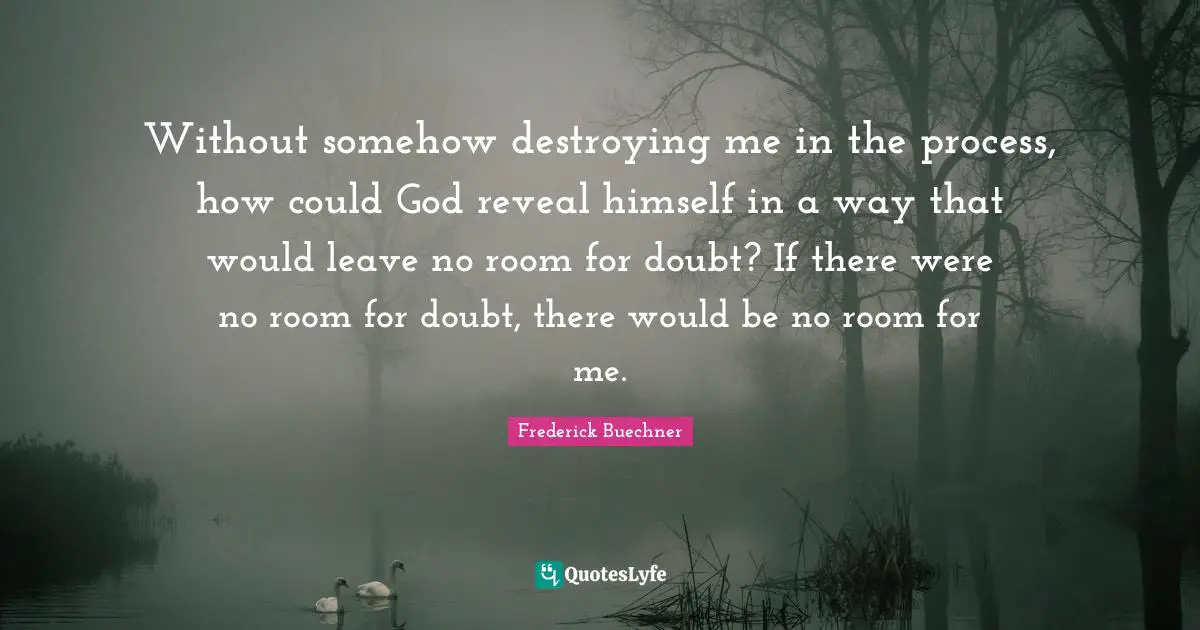 Without somehow destroying me in the process, how could God reveal himself in a way that would leave no room for doubt? If there were no room for doubt, there would be no room for me.