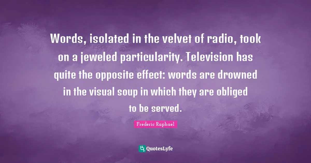 Words, isolated in the velvet of radio, took on a jeweled particularity. Television has quite the opposite effect: words are drowned in the visual soup in which they are obliged to be served.