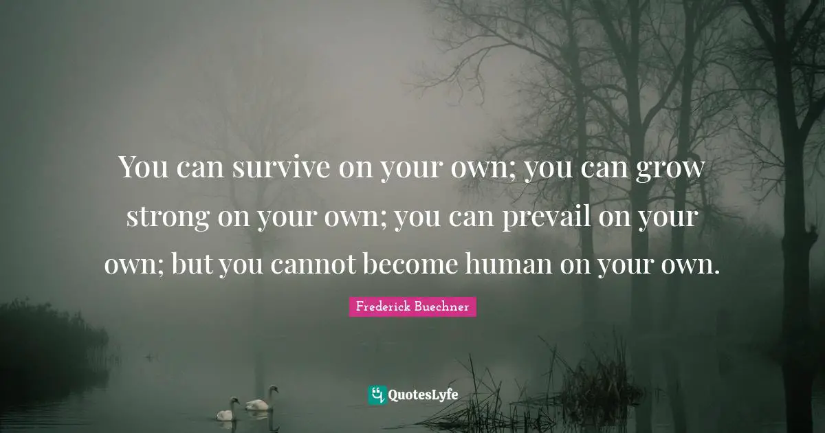 You can survive on your own; you can grow strong on your own; you can prevail on your own; but you cannot become human on your own.