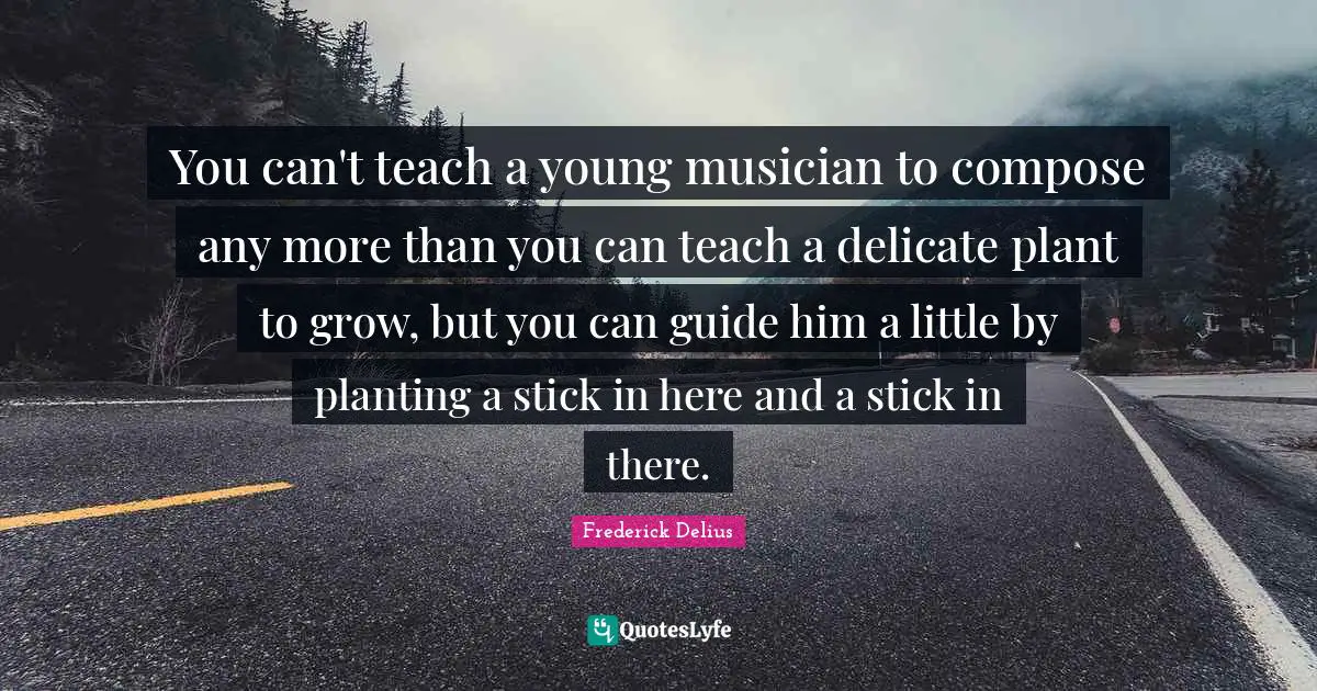 You can't teach a young musician to compose any more than you can teach a delicate plant to grow, but you can guide him a little by planting a stick in here and a stick in there.