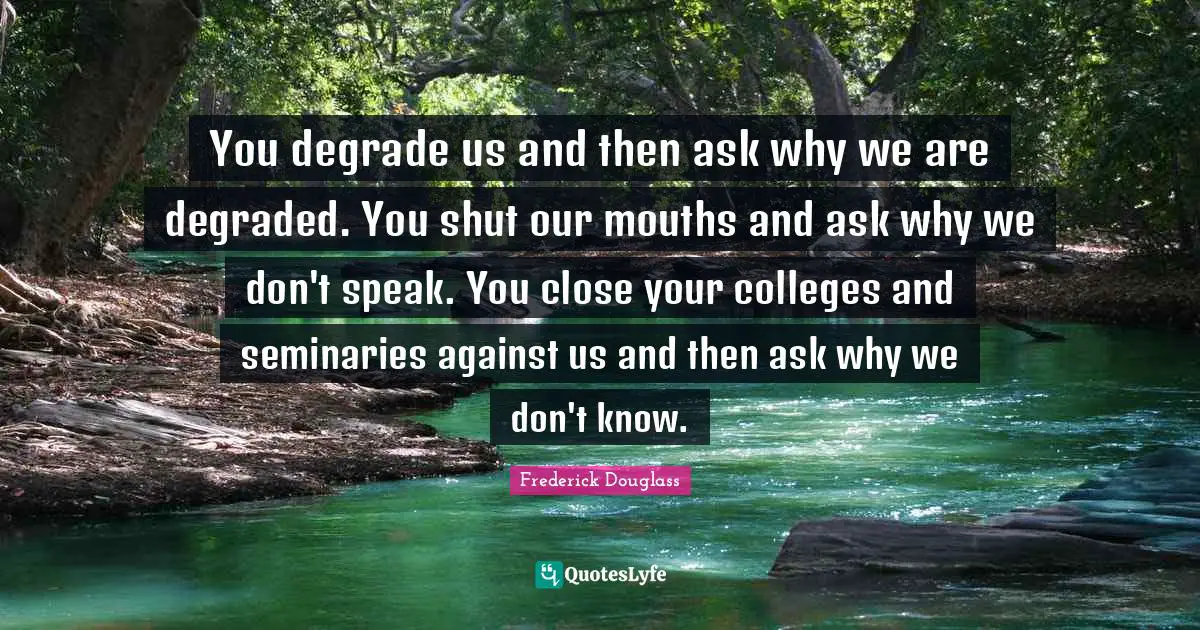 You degrade us and then ask why we are degraded. You shut our mouths and ask why we don't speak. You close your colleges and seminaries against us and then ask why we don't know.