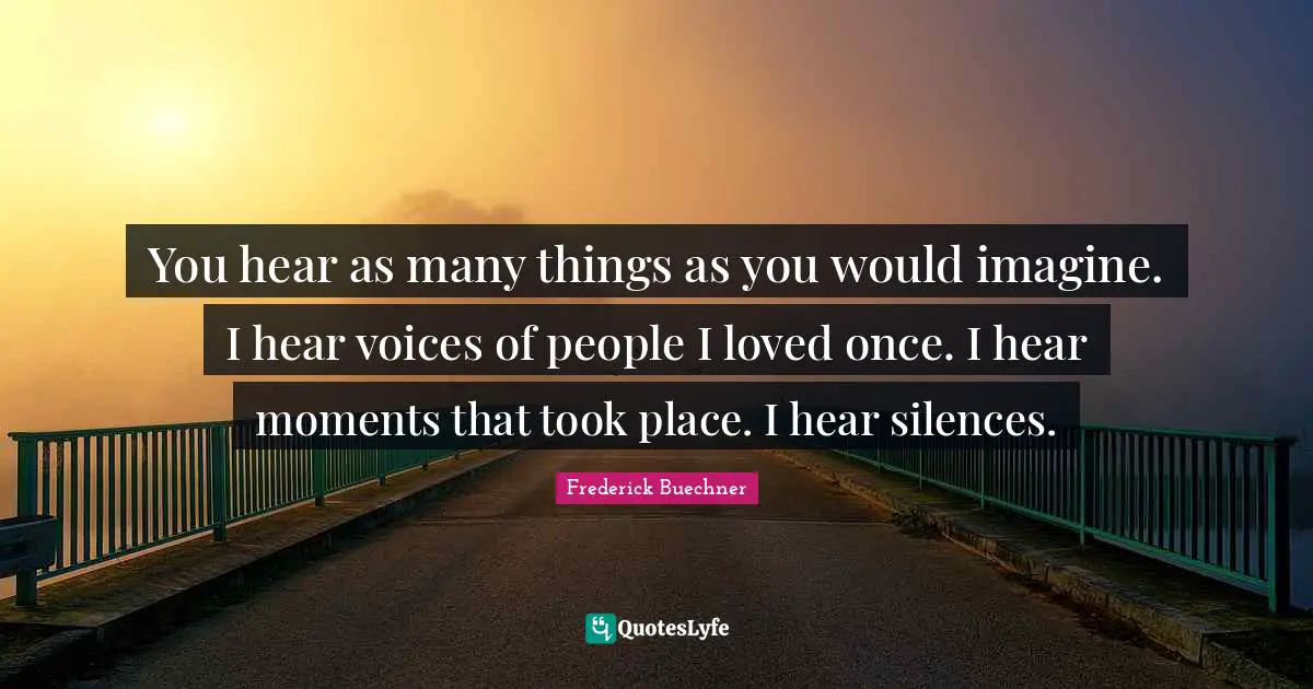 You hear as many things as you would imagine. I hear voices of people I loved once. I hear moments that took place. I hear silences.
