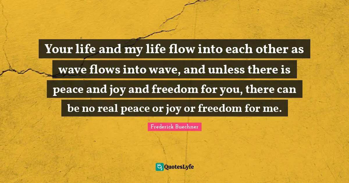 Your life and my life flow into each other as wave flows into wave, and unless there is peace and joy and freedom for you, there can be no real peace or joy or freedom for me.