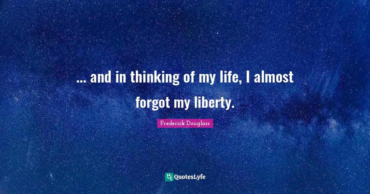 ... and in thinking of my life, I almost forgot my liberty.