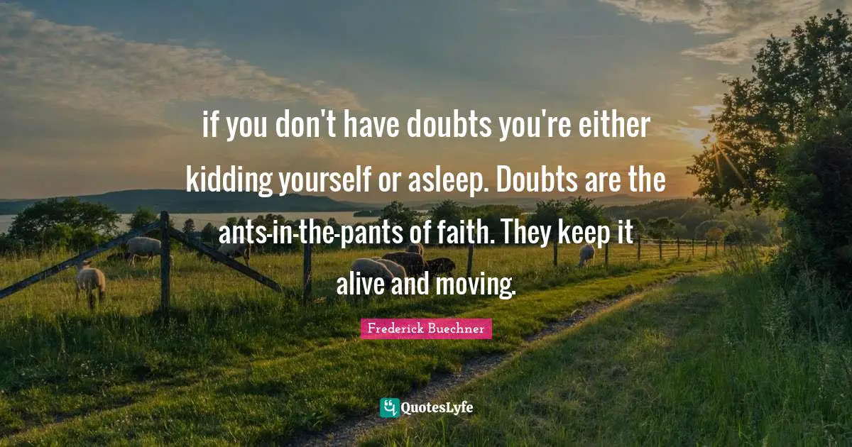 if you don't have doubts you're either kidding yourself or asleep. Doubts are the ants-in-the-pants of faith. They keep it alive and moving.