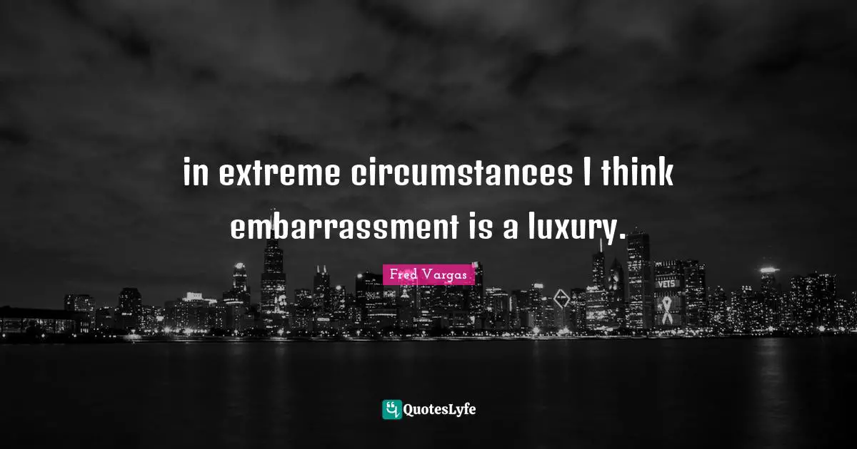 in extreme circumstances I think embarrassment is a luxury.