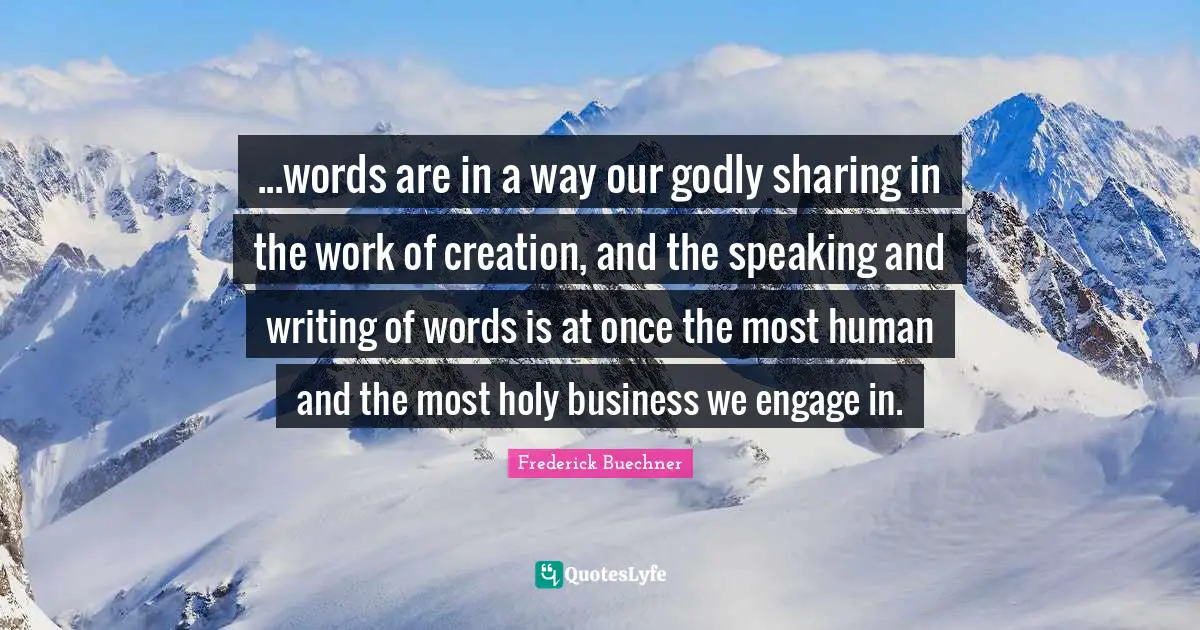 ...words are in a way our godly sharing in the work of creation, and the speaking and writing of words is at once the most human and the most holy business we engage in.