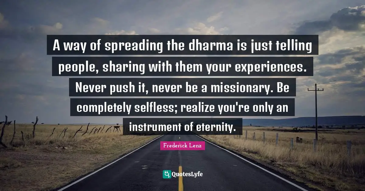 A way of spreading the dharma is just telling people, sharing with them your experiences. Never push it, never be a missionary. Be completely selfless; realize you're only an instrument of eternity.
