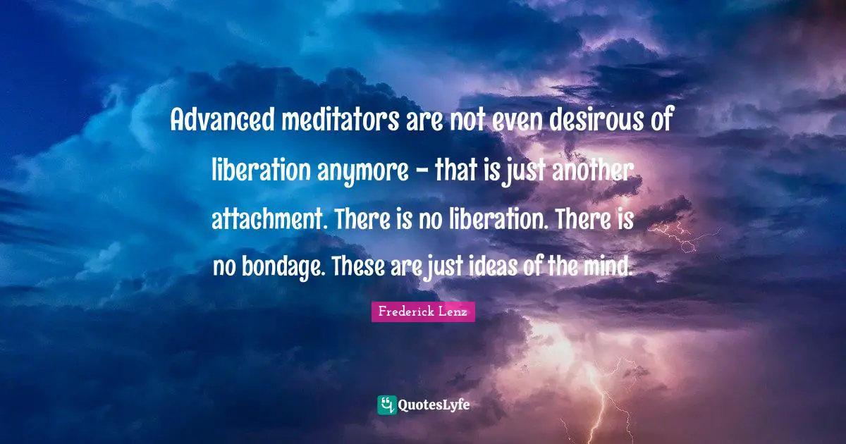 Advanced meditators are not even desirous of liberation anymore - that is just another attachment. There is no liberation. There is no bondage. These are just ideas of the mind.
